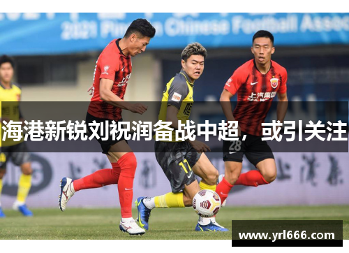 海港新锐刘祝润备战中超，或引关注